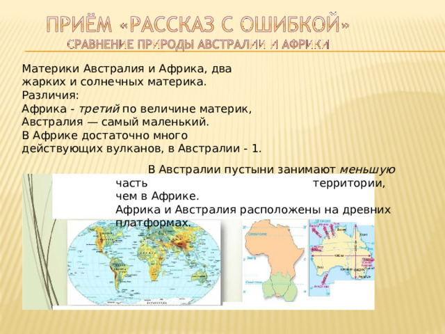 Материки  Австралия  и  Африка,  два жарких  и  солнечных  материка. Различия: Африка  -  третий  по  величине  материк, Австралия  —  самый  маленький. В  Африке  достаточно  много действующих  вулканов,  в  Австралии  -  1.  В  Австралии  пустыни  занимают  меньшую  часть территории,  чем  в  Африке. Африка  и  Австралия  расположены  на  древних платформах. 