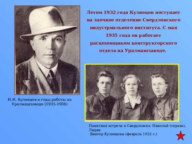 Летом 1932 года Кузнецов поступает на заочное отделение Свердловского индустриального института. С мая 1935 года он работает расцеховщиком конструкторского отдела на Уралмашзаводе. Н.И. Кузнецов в годы работы на Уралмашзаводе (1935-1936) Памятная встреча в Свердловске. Николай (справа), Лидия  Виктор Кузнецовы (февраль 1932 г.) 