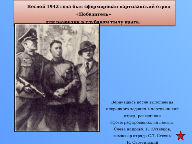  Весной 1942 года был сформирован партизанский отряд «Победитель» для разведки в глубоком тылу врага. Вернувшись после выполнения очередного задания в партизанский отряд, разведчики сфотографировались на память. Слева направо: Н. Кузнецов, комиссар отряда С.Т. Стехов, Н. Струтинский 