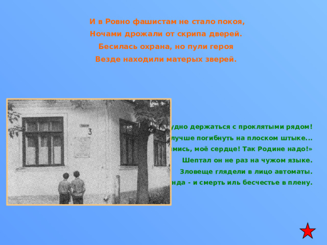  И в Ровно фашистам не стало покоя, Ночами дрожали от скрипа дверей. Бесилась охрана, но пули героя Везде находили матерых зверей.      Как трудно держаться с проклятыми рядом! Уж лучше погибнуть на плоском штыке... «Уймись, моё сердце! Так Родине надо!» Шептал он не раз на чужом языке. Зловеще глядели в лицо автоматы. Секунда - и смерть иль бесчестье в плену.    