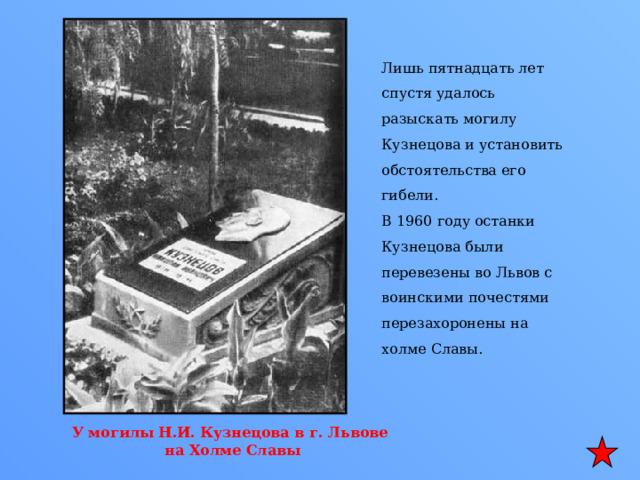 Лишь пятнадцать лет спустя удалось разыскать могилу Кузнецова и установить обстоятельства его гибели. В 1960 году останки Кузнецова были перевезены во Львов с воинскими почестями перезахоронены на холме Славы. У могилы Н.И. Кузнецова в г. Львове на Холме Славы 