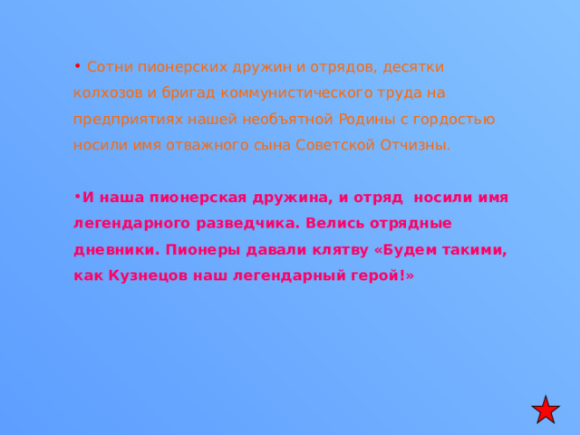  Сотни пионерских дружин и отрядов, десятки колхозов и бригад коммунистического труда на предприятиях нашей необъятной Родины с гордостью носили имя отважного сына Советской Отчизны. И наша пионерская дружина, и отряд носили имя легендарного разведчика. Велись отрядные дневники. Пионеры давали клятву «Будем такими, как Кузнецов наш легендарный герой!» 