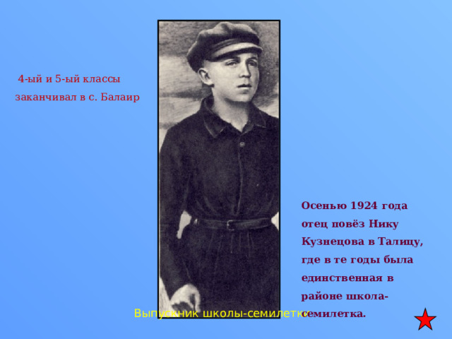  4-ый и 5-ый классы заканчивал в с. Балаир Осенью 1924 года отец повёз Нику Кузнецова в Талицу, где в те годы была единственная в районе школа-семилетка.  Выпускник школы-семилетки 