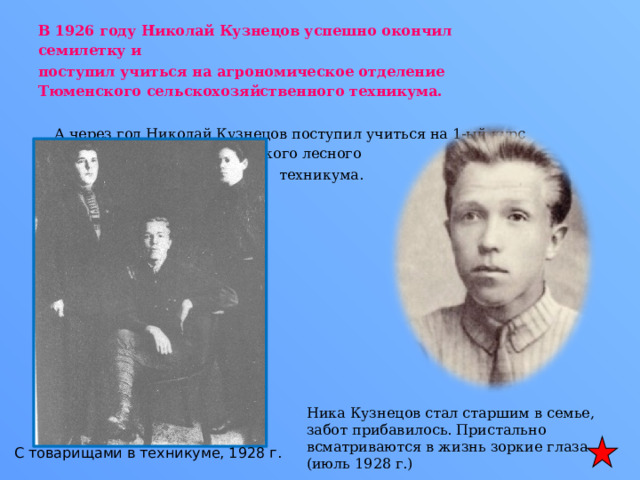 В 1926 году Николай Кузнецов успешно окончил семилетку и поступил учиться на агрономическое отделение Тюменского сельскохозяйственного техникума. А через год Николай Кузнецов поступил учиться на 1-ый курс Талицкого лесного  техникума. Ника Кузнецов стал старшим в семье, забот прибавилось. Пристально всматриваются в жизнь зоркие глаза (июль 1928 г.) С товарищами в техникуме, 1928 г. 