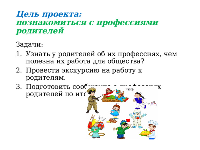 Цель проекта:  познакомиться с профессиями родителей Задачи: Узнать у родителей об их профессиях, чем полезна их работа для общества? Провести экскурсию на работу к родителям. Подготовить сообщение о профессиях родителей по итогам экскурсии. 