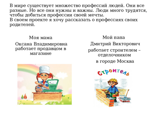  В мире существует множество профессий людей. Они все разные. Но все они нужны и важны. Люди много трудятся, чтобы добиться профессии своей мечты.  В своем проекте я хочу рассказать о профессиях своих родителей.    Моя мама Мой папа  Оксана Владимировна работает продавцом в магазине  Дмитрий Викторович работает строителем – отделочником  в городе Москва 