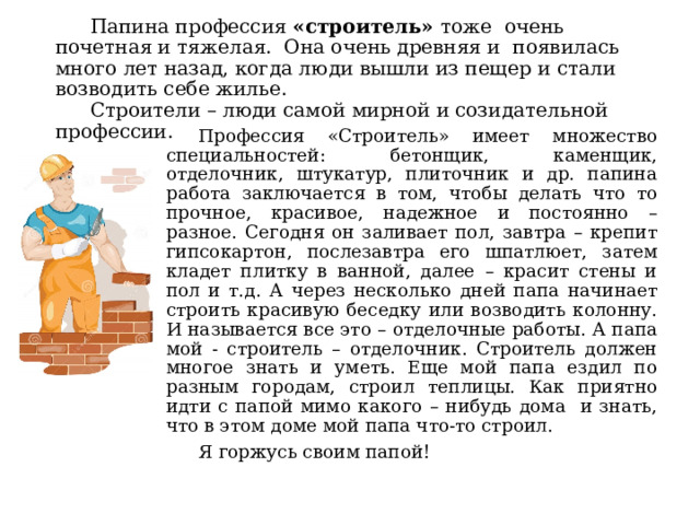  Папина профессия «строитель» тоже очень почетная и тяжелая. Она очень древняя и появилась много лет назад, когда люди вышли из пещер и стали возводить себе жилье.   Строители – люди самой мирной и созидательной профессии.  Профессия «Строитель» имеет множество специальностей: бетонщик, каменщик, отделочник, штукатур, плиточник и др. папина работа заключается в том, чтобы делать что то прочное, красивое, надежное и постоянно – разное. Сегодня он заливает пол, завтра – крепит гипсокартон, послезавтра его шпатлюет, затем кладет плитку в ванной, далее – красит стены и пол и т.д. А через несколько дней папа начинает строить красивую беседку или возводить колонну. И называется все это – отделочные работы. А папа мой - строитель – отделочник. Строитель должен многое знать и уметь. Еще мой папа ездил по разным городам, строил теплицы. Как приятно идти с папой мимо какого – нибудь дома и знать, что в этом доме мой папа что-то строил.  Я горжусь своим папой! 