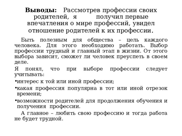 Выводы: Рассмотрев профессии своих родителей, я получил первые впечатления о мире профессий, увидел отношение родителей к их профессии .  Быть полезным для общества – цель каждого человека. Для этого необходимо работать. Выбор профессии трудный и главный этап в жизни. От этого выбора зависит, сможет ли человек преуспеть в своем деле. Я понял, что при выборе профессии следует учитывать: интерес к той или иной профессии; какая профессия популярна в тот или иной отрезок времени; возможности родителей для продолжения обучения и получения профессии.  А главное – любить свою профессию и тогда работа не будет трудной. 