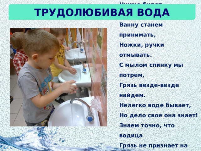 Вечерком нашей водице,  Нужно будет потрудиться.  Ванну станем принимать,  Ножки, ручки отмывать.  С мылом спинку мы потрем,  Грязь везде-везде найдем.  Нелегко воде бывает,  Но дело свое она знает!  Знаем точно, что водица  Грязь не признает на лицах.  Кто красивым хочет стать,  Воду должен уважать! Трудолюбивая вода 