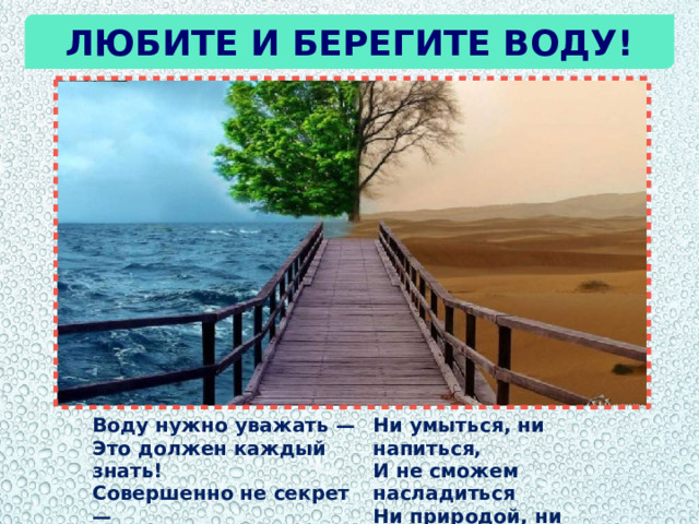Любите и берегите воду! Воду нужно уважать —  Это должен каждый знать!  Совершенно не секрет —  Без воды нам жизни нет! Ни умыться, ни напиться,  И не сможем насладиться  Ни природой, ни пейзажем  Без воды угаснет каждый! 