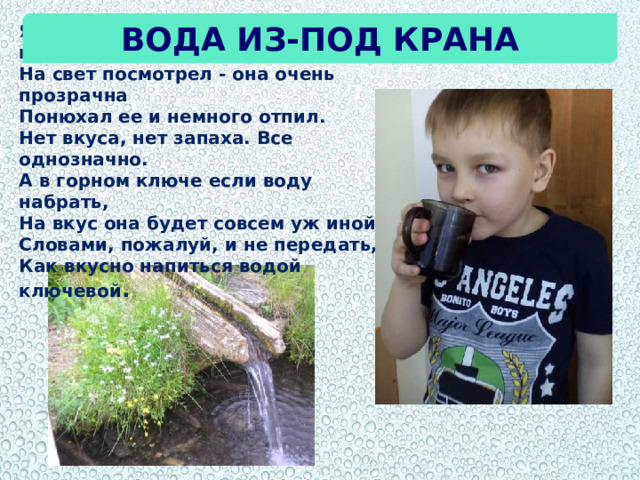 Вода из-под крана Я воду в стакан из-под крана налил.  На свет посмотрел - она очень прозрачна  Понюхал ее и немного отпил.  Нет вкуса, нет запаха. Все однозначно. А в горном ключе если воду набрать,  На вкус она будет совсем уж иной.  Словами, пожалуй, и не передать,  Как вкусно напиться водой ключевой . 