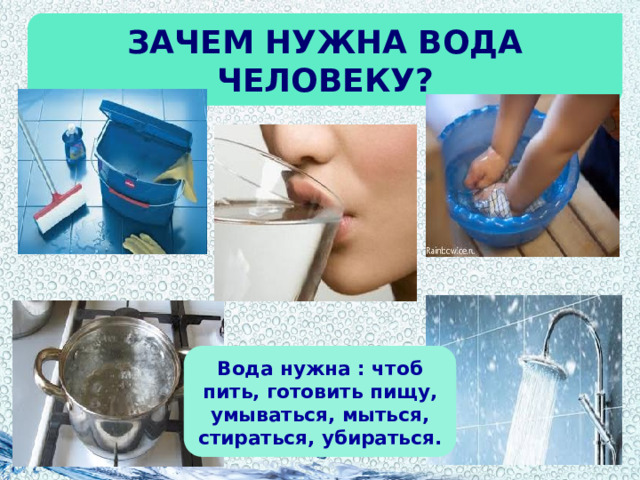 Зачем нужна вода человеку? Вода нужна : чтоб пить, готовить пищу, умываться, мыться, стираться, убираться. 