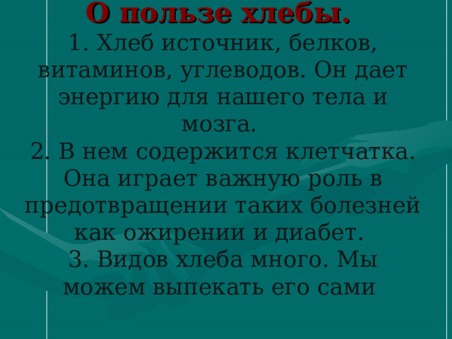       О пользе хлебы.  1. Хлеб источник, белков, витаминов, углеводов. Он дает энергию для нашего тела и мозга.  2. В нем содержится клетчатка. Она играет важную роль в предотвращении таких болезней как ожирении и диабет.  3. Видов хлеба много. Мы можем выпекать его сами    
