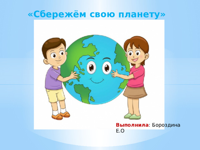 «Сбережём свою планету» Выполнила : Бороздина Е.О 