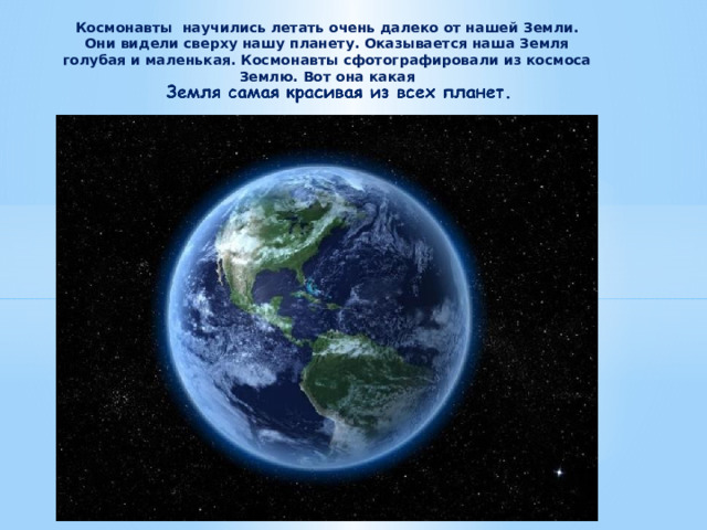Космонавты  научились летать очень далеко от нашей Земли. Они видели сверху нашу планету. Оказывается наша Земля голубая и маленькая. Космонавты сфотографировали из космоса Землю. Вот она какая 