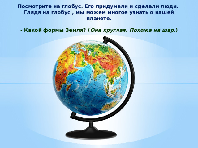 Посмотрите на глобус. Его придумали и сделали люди. Глядя на глобус , мы можем многое узнать о нашей планете.   - Какой формы Земля? ( Она круглая. Похожа на шар . ) 
