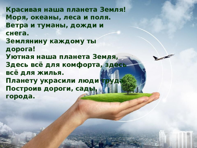 Красивая наша планета Земля! Моря, океаны, леса и поля. Ветра и туманы, дожди и снега. Землянину каждому ты дорога! Уютная наша планета Земля, Здесь всё для комфорта, здесь всё для жилья. Планету украсили люди труда. Построив дороги, сады, города. 