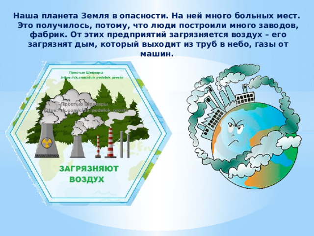 Наша планета Земля в опасности. На ней много больных мест. Это получилось, потому, что люди построили много заводов, фабрик. От этих предприятий загрязняется воздух – его загрязнят дым, который выходит из труб в небо, газы от машин. 