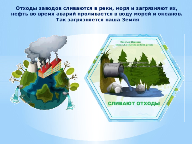 Отходы заводов сливаются в реки, моря и загрязняют их, нефть во время аварий проливается в воду морей и океанов.  Так загрязняется наша Земля 
