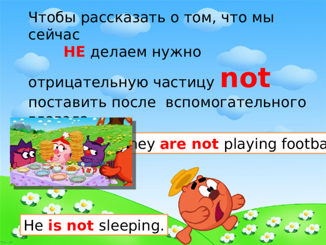 Чтобы рассказать о том, что мы сейчас  НЕ делаем нужно отрицательную частицу not   поставить после вспомогательного глагола. They are not playing football. He is not sleeping. 