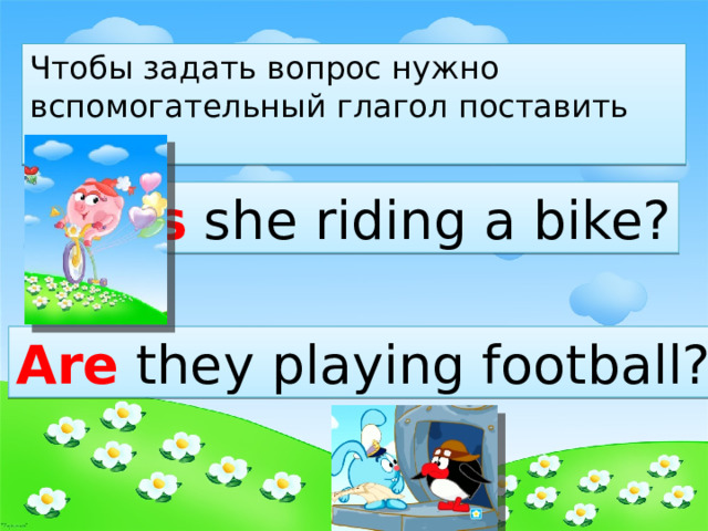 Чтобы задать вопрос нужно вспомогательный глагол поставить вперед. Is she riding a bike? Are they playing football? 