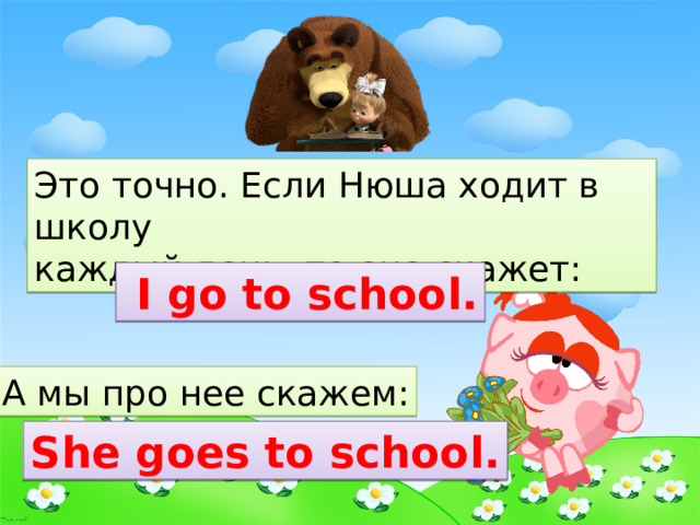 Это точно. Если Нюша ходит в школу каждый день, то она скажет:  I go to school. А мы про нее скажем: She goes to school. 