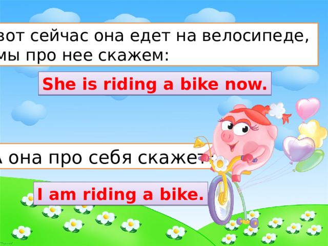 А вот сейчас она едет на велосипеде, и мы про нее скажем:  She is riding a bike now. А она про себя скажет : I am riding a bike. 