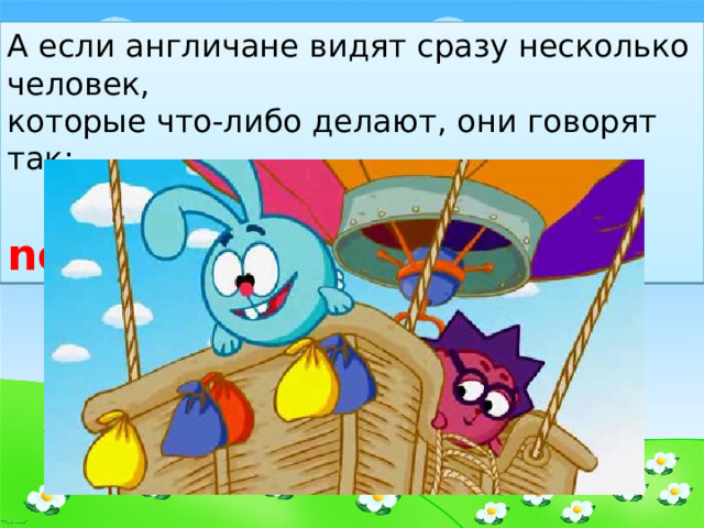 А если англичане видят сразу несколько человек, которые что-либо делают, они говорят так:  They are flying now. 
