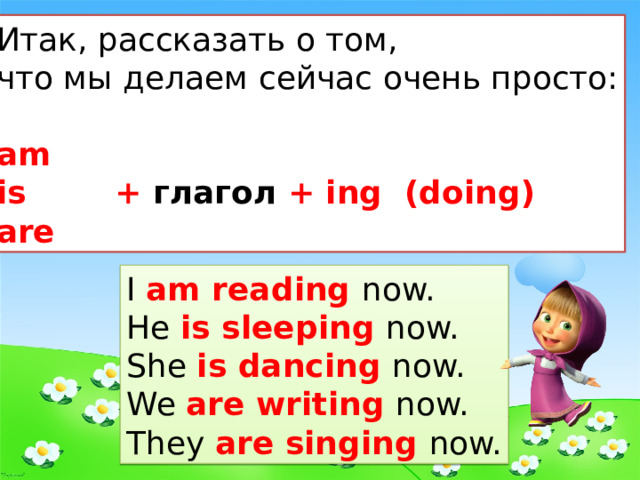 Итак, рассказать о том, что мы делаем сейчас очень просто: am is + глагол + ing (doing) are I am reading now. He is sleeping now. She is dancing now. We are writing now. They are singing now. 