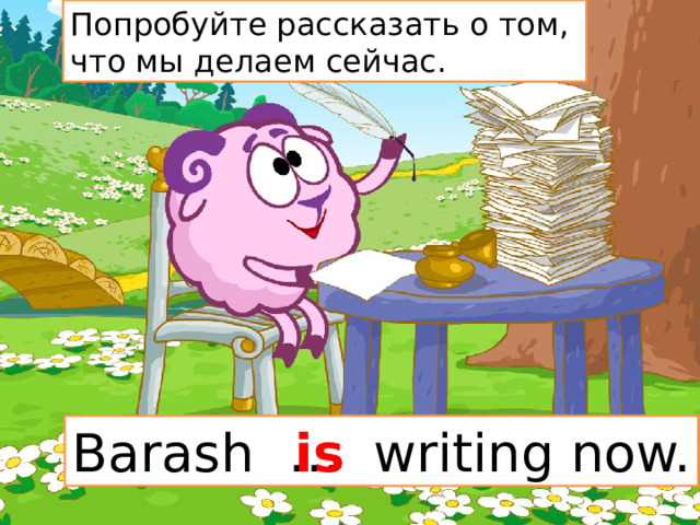 Попробуйте рассказать о том, что мы делаем сейчас. Barash … writing now. is 