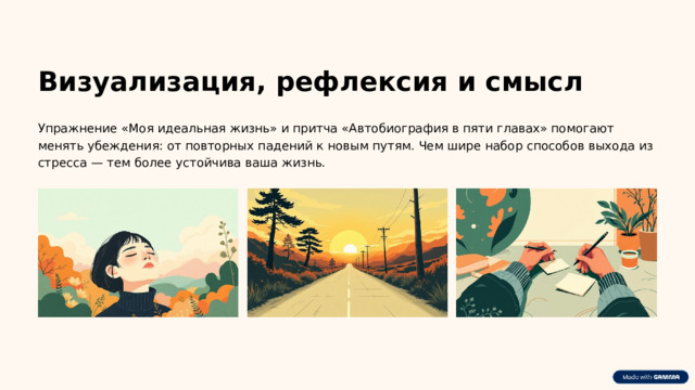Визуализация, рефлексия и смысл Упражнение «Моя идеальная жизнь» и притча «Автобиография в пяти главах» помогают менять убеждения: от повторных падений к новым путям. Чем шире набор способов выхода из стресса — тем более устойчива ваша жизнь.  