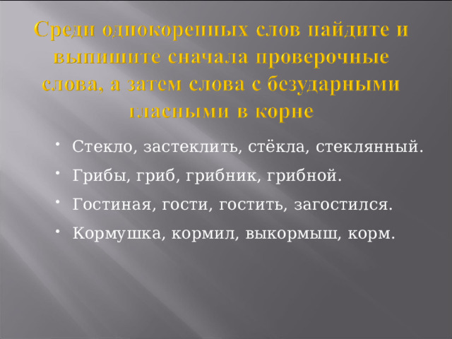 Стекло, застеклить, стёкла, стеклянный. Грибы, гриб, грибник, грибной. Гостиная, гости, гостить, загостился. Кормушка, кормил, выкормыш, корм.  
