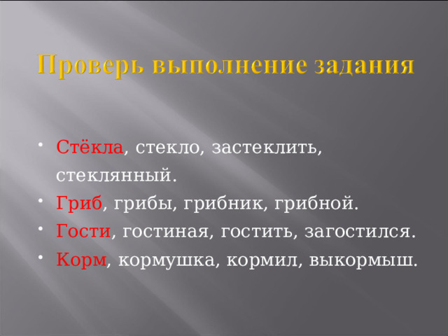 Стёкла , стекло, застеклить, стеклянный. Гриб , грибы, грибник, грибной. Гости , гостиная, гостить, загостился. Корм , кормушка, кормил, выкормыш.  