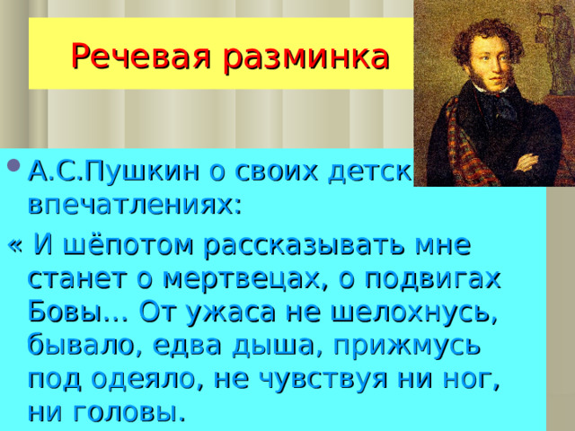 Речевая разминка А.С.Пушкин о своих детских впечатлениях: « И шёпотом рассказывать мне станет о мертвецах, о подвигах Бовы… От ужаса не шелохнусь, бывало, едва дыша, прижмусь под одеяло, не чувствуя ни ног, ни головы. 