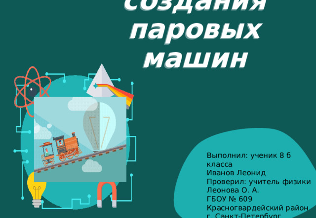История создания паровых машин Выполнил: ученик 8 б класса Иванов Леонид Проверил: учитель физики Леонова О. А. ГБОУ № 609 Красногвардейский район г. Санкт-Петербург 