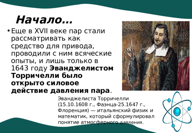 Начало… Еще в XVII веке пар стали рассматривать как средство для привода, проводили с ним всяческие опыты, и лишь только в 1643 году Эванджелистом Торричелли было открыто силовое действие давления пара . Эванджелиста Торричелли (15.10.1608 г., Фаэнца-25.1647 г., Флоренция) — итальянский физик и математик, который сформулировал понятие атмосферного давления. 