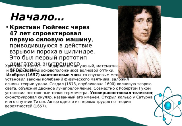 Начало… Кристиан Гюйгенс через 47 лет спроектировал первую силовую машину , приводившуюся в действие взрывом пороха в цилиндре. Это был первый прототип двигателя внутреннего сгорания. Христиан Гюйгенс — нидерландский ученый, математик, астроном  и физик, один из основоположников волновой оптики.  Изобрел (1657) маятниковые часы со спусковым механизмом, установил законы колебаний физического маятника, заложил основы теории удара. Создал (1678, опубликовал 1690) волновую теорию света, объяснил двойное лучепреломление. Совместно с Робертом Гуком установил постоянные точки термометра. Усовершенствовал телескоп ; сконструировал окуляр, названный его именем. Открыл кольцо у Сатурна и его спутник Титан. Автор одного из первых трудов по теории вероятностей (1657). 