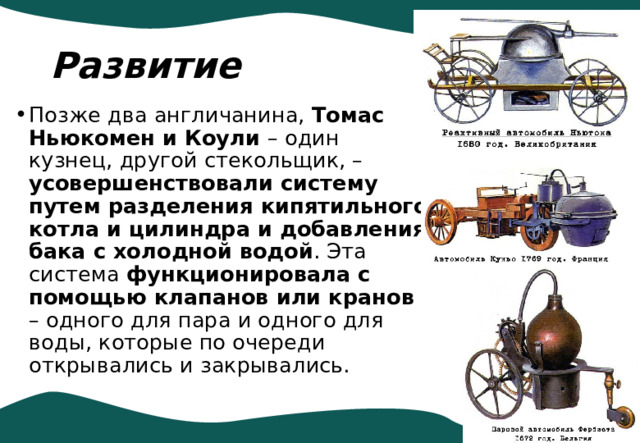 Развитие Позже два англичанина, Томас Ньюкомен и Коули – один кузнец, другой стекольщик, – усовершенствовали систему путем разделения кипятильного котла и цилиндра и добавления бака с холодной водой . Эта система функционировала с помощью клапанов или кранов – одного для пара и одного для воды, которые по очереди открывались и закрывались. 
