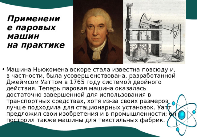 Применение паровых машин  на практике   Машина Ньюкомена вскоре стала известна повсюду и, в частности, была усовершенствована, разработанной Джеймсом Уаттом в 1765 году системой двойного действия. Теперь паровая машина оказалась достаточно завершенной для использования в транспортных средствах, хотя из-за своих размеров лучше подходила для стационарных установок. Уатт предложил свои изобретения и в промышленности; он построил также машины для текстильных фабрик. 