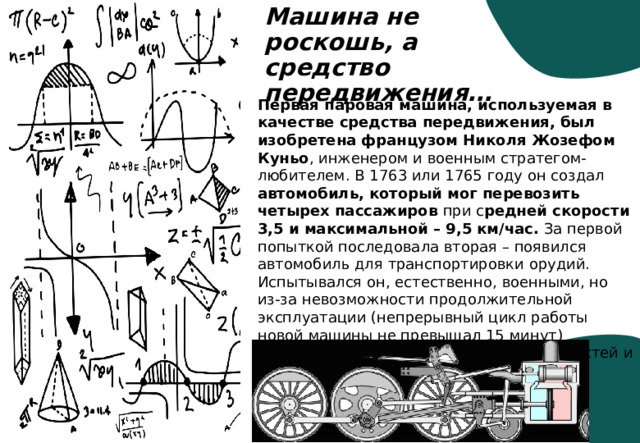 Машина не роскошь, а средство передвижения… Первая паровая машина, используемая в качестве средства передвижения, был изобретена французом Николя Жозефом Куньо , инженером и военным стратегом-любителем. В 1763 или 1765 году он создал автомобиль, который мог перевозить четырех пассажиров при с редней скорости 3,5 и максимальной – 9,5 км/час. За первой попыткой последовала вторая – появился автомобиль для транспортировки орудий. Испытывался он, естественно, военными, но из-за невозможности продолжительной эксплуатации (непрерывный цикл работы новой машины не превышал 15 минут) изобретатель не получил поддержки властей и финансистов. 