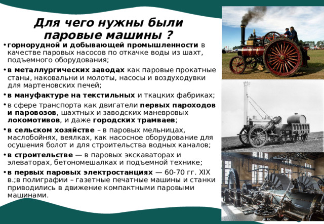 Для чего нужны были паровые машины ? горнорудной и добывающей промышленности в качестве паровых насосов по откачке воды из шахт, подъемного оборудования; в металлургических заводах как паровые прокатные станы, наковальни и молоты, насосы и воздуходувки для мартеновских печей; в мануфактуре на текстильных и ткацких фабриках; в сфере транспорта как двигатели первых пароходов и паровозов , шахтных и заводских маневровых локомотивов , и даже городских трамваев ; в сельском хозяйстве – в паровых мельницах, маслобойнях, веялках, как насосное оборудование для осушения болот и для строительства водных каналов; в строительстве — в паровых экскаваторах и элеваторах, бетономешалках и подъемной технике; в первых паровых электростанциях — 60-70 гг. XIX в.;в полиграфии – газетные печатные машины и станки приводились в движение компактными паровыми машинами. 