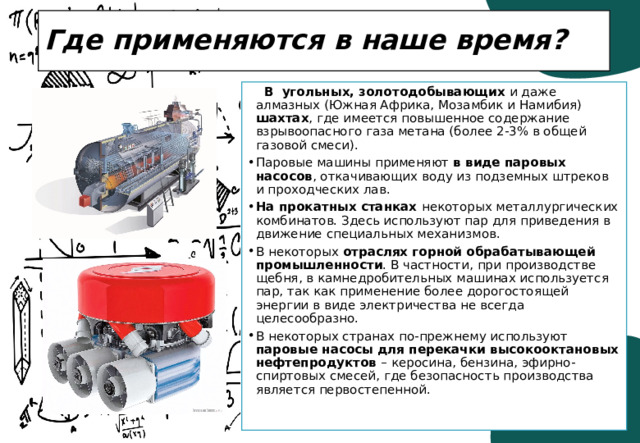 Где применяются в наше время?   В угольных, золотодобывающих и даже алмазных (Южная Африка, Мозамбик и Намибия) шахтах , где имеется повышенное содержание взрывоопасного газа метана (более 2-3% в общей газовой смеси). Паровые машины применяют в виде паровых насосов , откачивающих воду из подземных штреков и проходческих лав. На прокатных станках некоторых металлургических комбинатов. Здесь используют пар для приведения в движение специальных механизмов. В некоторых отраслях горной обрабатывающей промышленности . В частности, при производстве щебня, в камнедробительных машинах используется пар, так как применение более дорогостоящей энергии в виде электричества не всегда целесообразно. В некоторых странах по-прежнему используют паровые насосы для перекачки высокооктановых нефтепродуктов – керосина, бензина, эфирно-спиртовых смесей, где безопасность производства является первостепенной. 