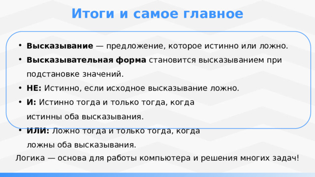 Итоги и самое главное Высказывание  — предложение, которое истинно или ложно. Высказывательная  форма  становится высказыванием при подстановке значений. НЕ:  Истинно, если исходное высказывание ложно. И:  Истинно тогда и только тогда, когда истинны оба высказывания. ИЛИ:  Ложно тогда и только тогда, когда ложны оба высказывания. Логика — основа для работы компьютера и решения многих задач! 