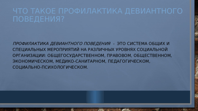 Что такое профилактика девиантного поведения? Профилактика  девиантного поведения - это система общих и специальных мероприятий на различных уровнях социальной организации: общегосударственном, правовом, общественном, экономическом, медико-санитарном, педагогическом, социально-психологическом. 
