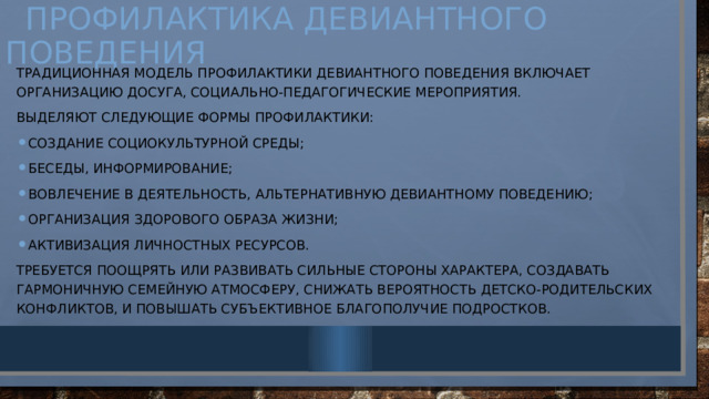  Профилактика девиантного поведения Традиционная модель профилактики девиантного поведения включает организацию досуга, социально-педагогические мероприятия. Выделяют следующие формы профилактики: создание социокультурной среды; беседы, информирование; вовлечение в деятельность, альтернативную девиантному поведению; организация здорового образа жизни; активизация личностных ресурсов. Требуется поощрять или развивать сильные стороны характера, создавать гармоничную семейную атмосферу, снижать вероятность детско-родительских конфликтов, и повышать субъективное благополучие подростков. 