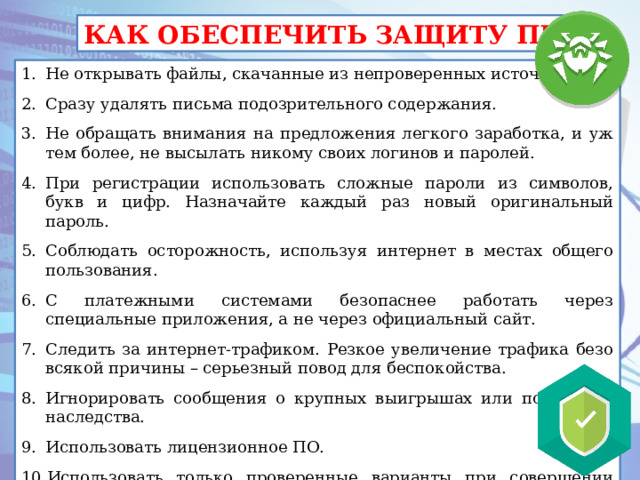 КАК ОБЕСПЕЧИТЬ ЗАЩИТУ ПК Не открывать файлы, скачанные из непроверенных источников. Сразу удалять письма подозрительного содержания. Не обращать внимания на предложения легкого заработка, и уж тем более, не высылать никому своих логинов и паролей. При регистрации использовать сложные пароли из символов, букв и цифр. Назначайте каждый раз новый оригинальный пароль. Соблюдать осторожность, используя интернет в местах общего пользования. С платежными системами безопаснее работать через специальные приложения, а не через официальный сайт. Следить за интернет-трафиком. Резкое увеличение трафика безо всякой причины – серьезный повод для беспокойства. Игнорировать сообщения о крупных выигрышах или получении наследства. Использовать лицензионное ПО. Использовать только проверенные варианты при совершении покупок в интернет – магазинах. 