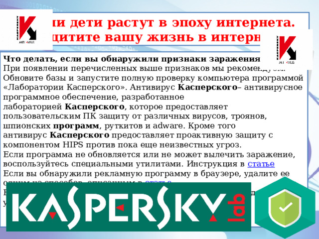 Наши дети растут в эпоху интернета. Защитите вашу жизнь в интернете. Что делать, если вы обнаружили признаки заражения При появлении перечисленных выше признаков мы рекомендуем: Обновите базы и запустите полную проверку компьютера программой «Лаборатории Касперского». Антивирус  Касперского – антивирусное программное обеспечение, разработанное лабораторией  Касперского , которое предоставляет пользовательским ПК защиту от различных вирусов, троянов, шпионских  программ , руткитов и adware. Кроме того антивирус  Касперского  предоставляет проактивную защиту с компонентом HIPS против пока еще неизвестных угроз. Если программа не обновляется или не может вылечить заражение, воспользуйтесь специальными утилитами. Инструкция в  статье Если вы обнаружили рекламную программу в браузере, удалите ее одним из способов, описанным в  статье . Если вам известен тип заражения, воспользуйтесь необходимой утилитой из  списка .  