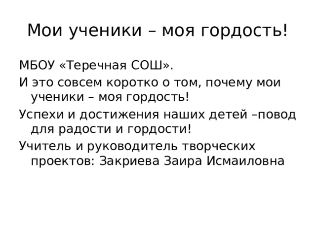 Мои ученики – моя гордость! МБОУ «Теречная СОШ». И это совсем коротко о том, почему мои ученики – моя гордость! Успехи и достижения наших детей –повод для радости и гордости! Учитель и руководитель творческих проектов: Закриева Заира Исмаиловна 