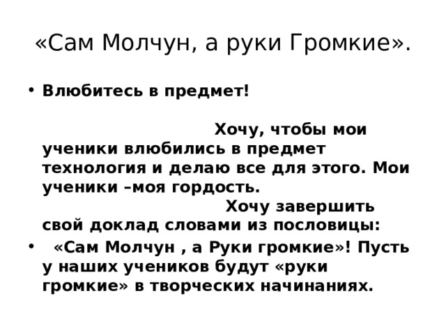 «Сам Молчун, а руки Громкие». Влюбитесь в предмет! Хочу, чтобы мои ученики влюбились в предмет технология и делаю все для этого. Мои ученики –моя гордость. Хочу завершить свой доклад словами из пословицы:  «Сам Молчун , а Руки громкие»! Пусть у наших учеников будут «руки громкие» в творческих начинаниях. 