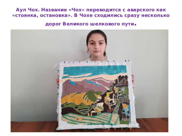 Аул Чох. Название «Чох» переводится с аварского как «стоянка, остановка». В Чохе сходились сразу несколько  дорог Великого шелкового пути . 